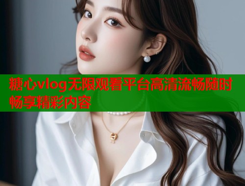 糖心vlog无限观看平台高清流畅随时畅享精彩内容