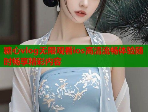 糖心vlog无限观看ios高清流畅体验随时畅享精彩内容