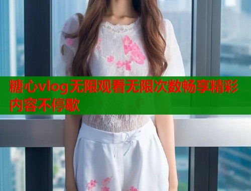 糖心vlog无限观看无限次数畅享精彩内容不停歇