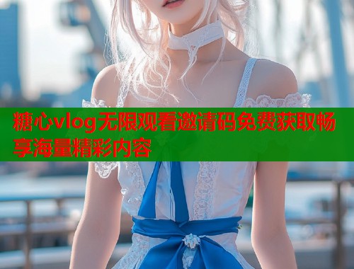 糖心vlog无限观看邀请码免费获取畅享海量精彩内容