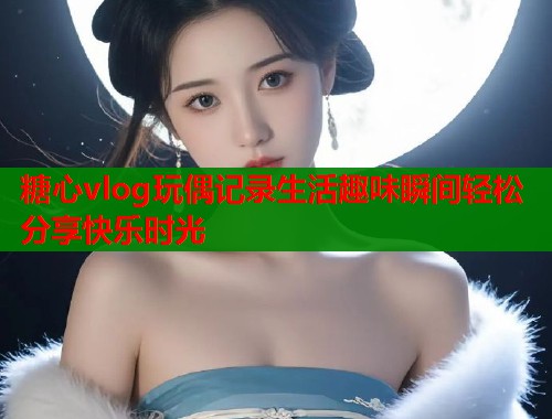 糖心vlog玩偶记录生活趣味瞬间轻松分享快乐时光