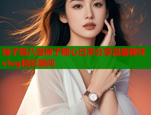 柚子猫八重神子糖心日常分享温馨趣味vlog精彩瞬间