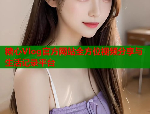 糖心Vlog官方网站全方位视频分享与生活记录平台