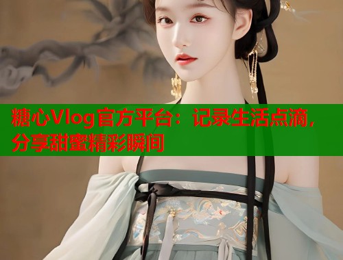 糖心Vlog官方平台：记录生活点滴，分享甜蜜精彩瞬间