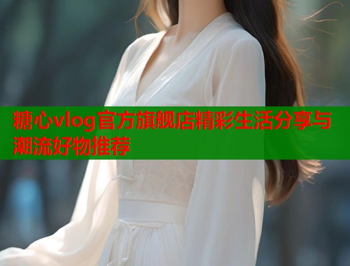 糖心vlog官方旗舰店精彩生活分享与潮流好物推荐