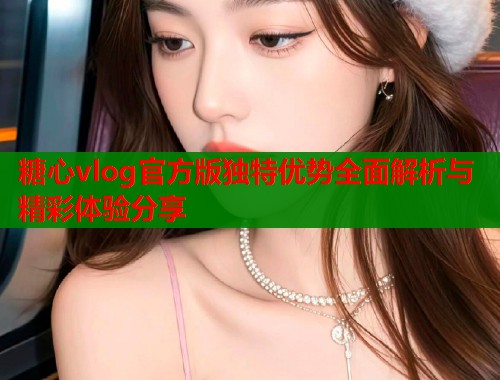 糖心vlog官方版独特优势全面解析与精彩体验分享