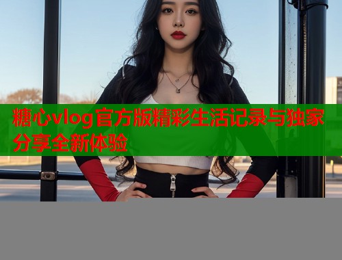 糖心vlog官方版精彩生活记录与独家分享全新体验