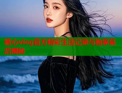 糖心vlog官方精彩生活记录与独家幕后揭秘