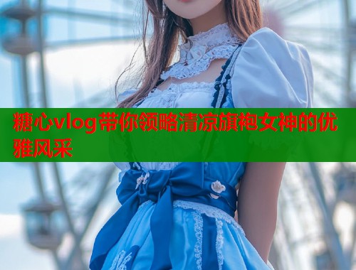 糖心vlog带你领略清凉旗袍女神的优雅风采