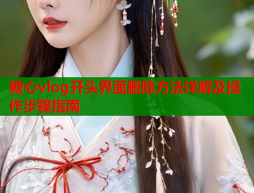 糖心vlog开头界面删除方法详解及操作步骤指南
