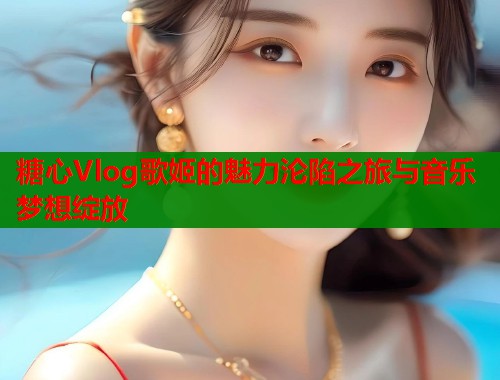 糖心Vlog歌姬的魅力沦陷之旅与音乐梦想绽放