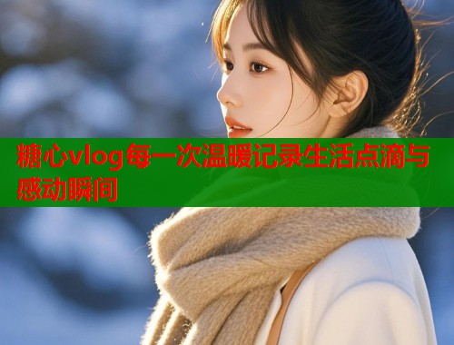 糖心vlog每一次温暖记录生活点滴与感动瞬间
