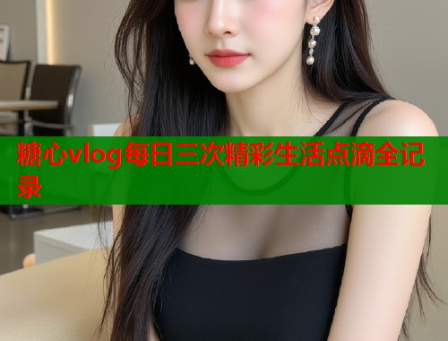 糖心vlog每日三次精彩生活点滴全记录