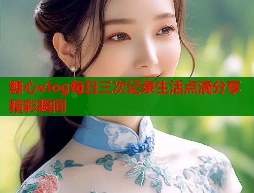 糖心vlog每日三次记录生活点滴分享精彩瞬间