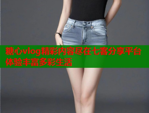 糖心vlog精彩内容尽在七客分享平台体验丰富多彩生活