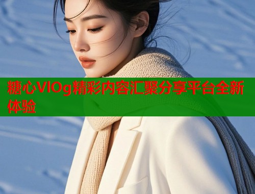 糖心VlOg精彩内容汇聚分享平台全新体验