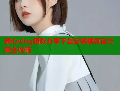 糖心vlog精彩分享下载安装糖豆官方网全攻略