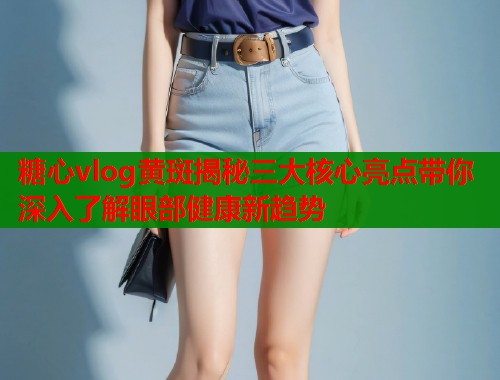 糖心vlog黄斑揭秘三大核心亮点带你深入了解眼部健康新趋势