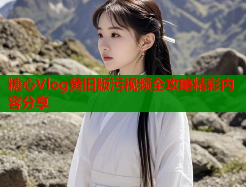 糖心Vlog黄旧版污视频全攻略精彩内容分享