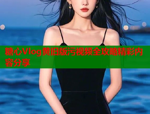 糖心Vlog黄旧版污视频全攻略精彩内容分享