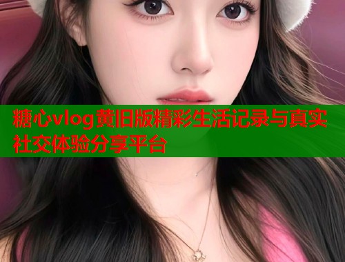 糖心vlog黄旧版精彩生活记录与真实社交体验分享平台