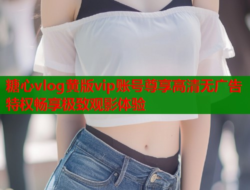 糖心vlog黄版vip账号尊享高清无广告特权畅享极致观影体验