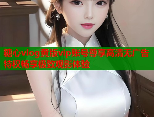 糖心vlog黄版vip账号尊享高清无广告特权畅享极致观影体验