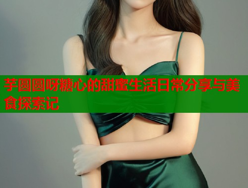 芋圆圆呀糖心的甜蜜生活日常分享与美食探索记