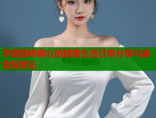 芋圆圆呀糖心的甜蜜生活日常分享与美食探索记
