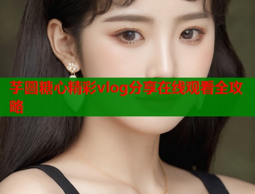 芋圆糖心精彩vlog分享在线观看全攻略