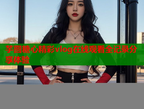 芋圆糖心精彩vlog在线观看全记录分享体验