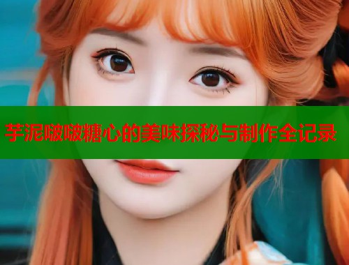 芋泥啵啵糖心的美味探秘与制作全记录