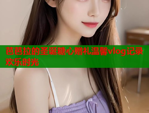 芭芭拉的圣诞糖心赠礼温馨vlog记录欢乐时光