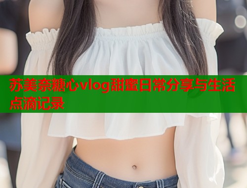 苏美奈糖心vlog甜蜜日常分享与生活点滴记录