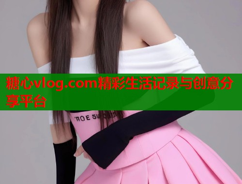 糖心vlog.com精彩生活记录与创意分享平台