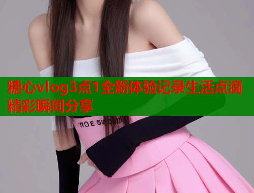 糖心vlog3点1全新体验记录生活点滴精彩瞬间分享