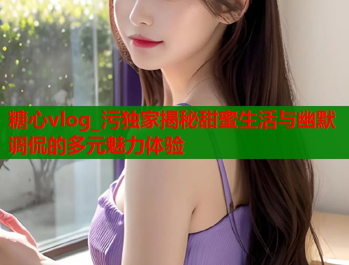 糖心vlog_污独家揭秘甜蜜生活与幽默调侃的多元魅力体验