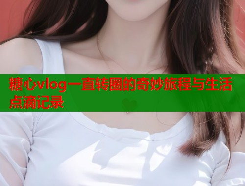 糖心vlog一直转圈的奇妙旅程与生活点滴记录