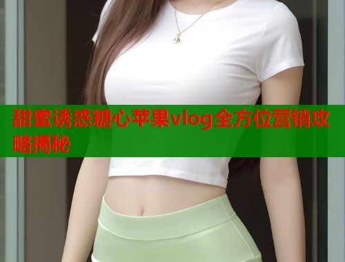 甜蜜诱惑糖心苹果vlog全方位营销攻略揭秘