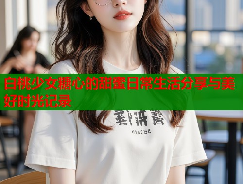 白桃少女糖心的甜蜜日常生活分享与美好时光记录