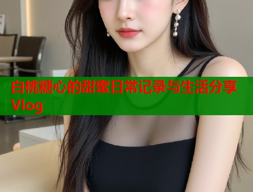 白桃糖心的甜蜜日常记录与生活分享Vlog
