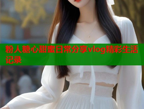 粉人糖心甜蜜日常分享vlog精彩生活记录
