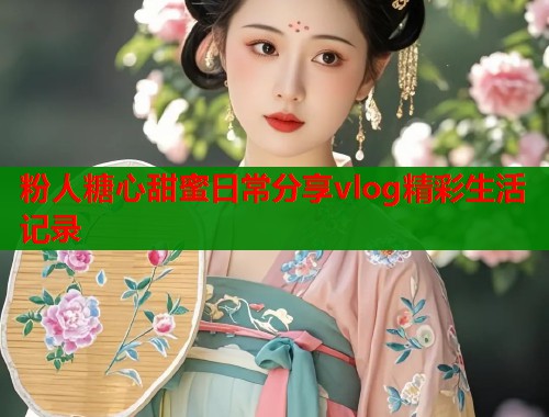 粉人糖心甜蜜日常分享vlog精彩生活记录