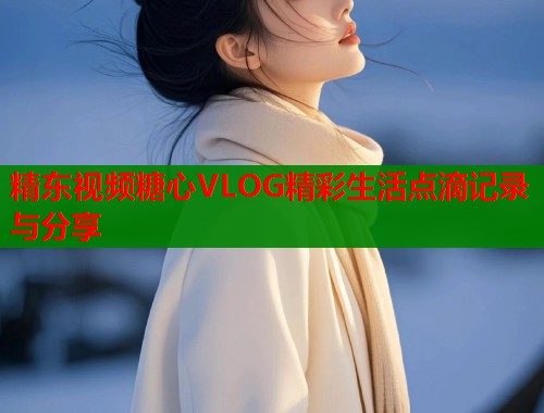 精东视频糖心VLOG精彩生活点滴记录与分享