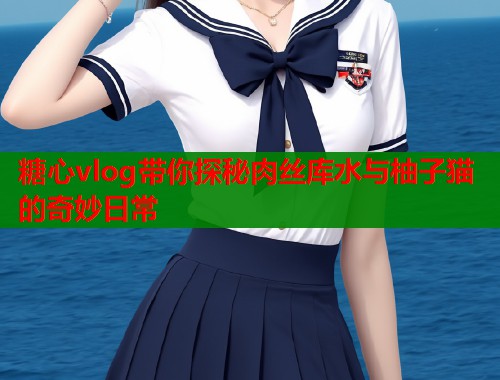 糖心vlog带你探秘肉丝库水与柚子猫的奇妙日常