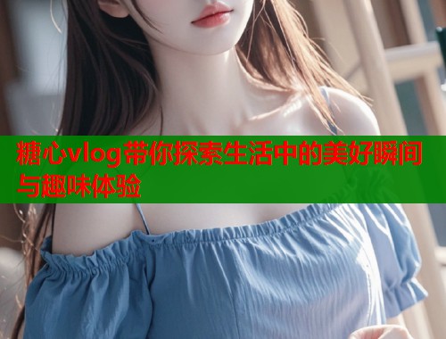 糖心vlog带你探索生活中的美好瞬间与趣味体验
