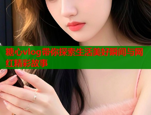 糖心vlog带你探索生活美好瞬间与网红精彩故事