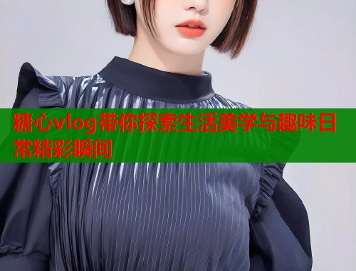 糖心vlog带你探索生活美学与趣味日常精彩瞬间