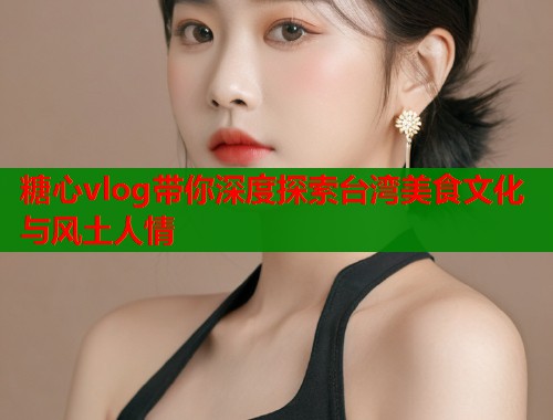 糖心vlog带你深度探索台湾美食文化与风土人情
