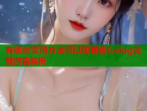 有哪些实用方法可以观看糖心vlog完整内容解析